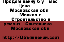 Продам ванну б/у 6 мес  › Цена ­ 5 000 - Московская обл., Москва г. Строительство и ремонт » Сантехника   . Московская обл.